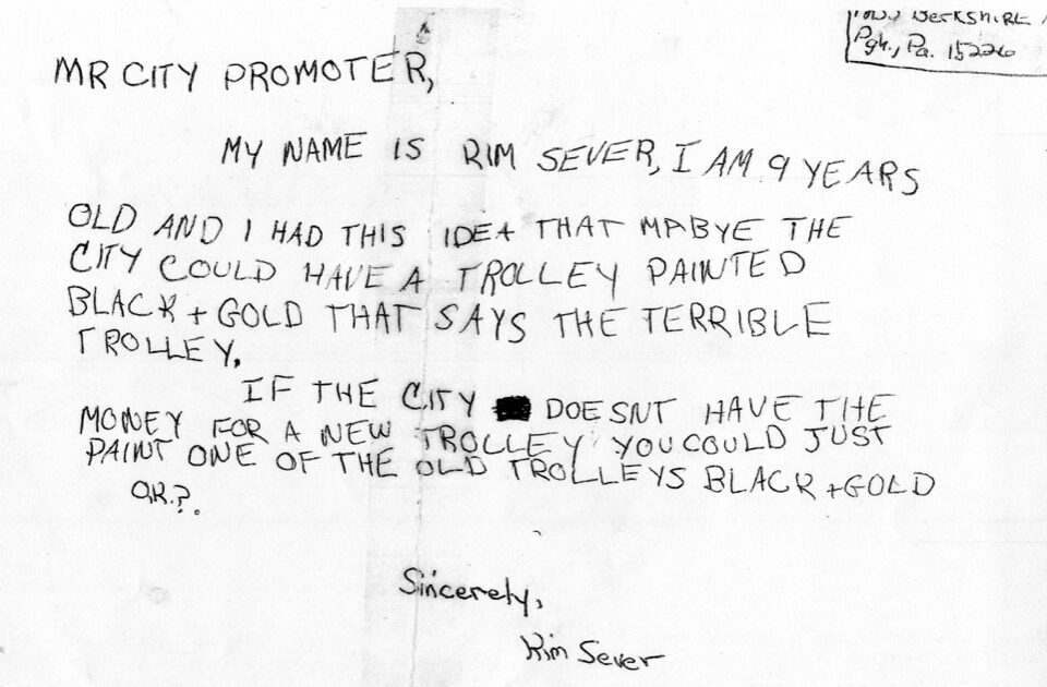 Letter written by a 9 year old that says "MR. City Promoter, My Name is Kim Sever, I am 9 years old and I had this idea that mabye [her spelling error] the city could have a trolley painted black + gold that says terrible trolley. If the city doesn't have the money for a new trolley you could just paint one of the old trolleys black + Gold OK? Sincerely, Kim Sever"